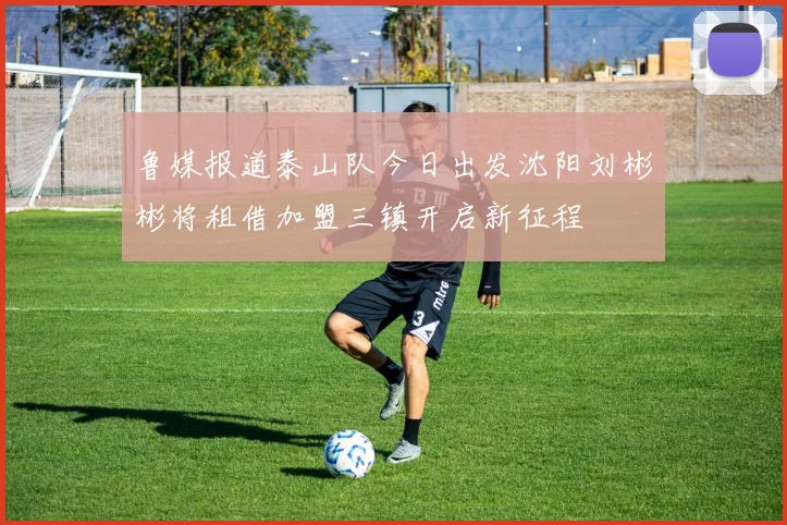 鲁媒报道泰山队今日出发沈阳刘彬彬将租借加盟三镇开启新征程