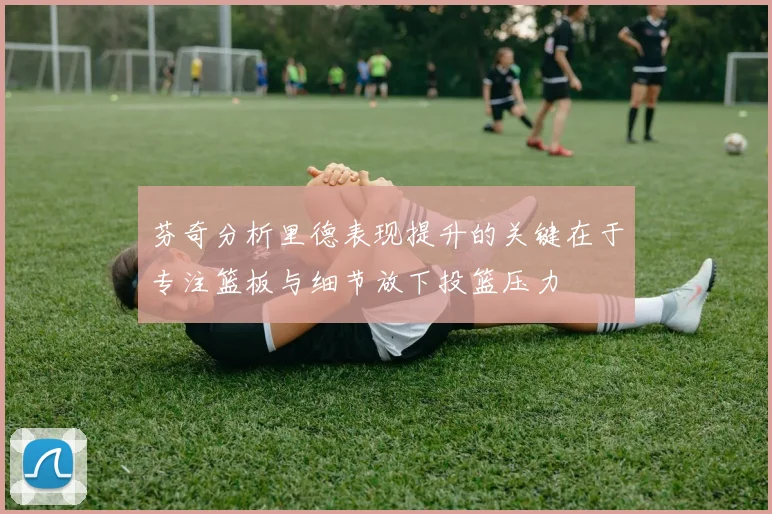 芬奇分析里德表现提升的关键在于专注篮板与细节放下投篮压力
