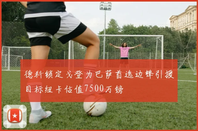 德科锁定戈登为巴萨首选边锋引援目标纽卡估值7500万镑