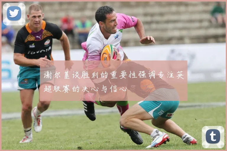 谢尔基谈胜利的重要性强调专注英超联赛的决心与信心