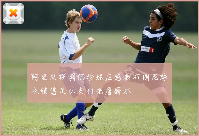 阿里纳斯调侃珍妮应感激布朗尼球衣销售足以支付老詹薪水
