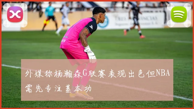 外媒称杨瀚森G联赛表现出色但NBA需先专注基本功