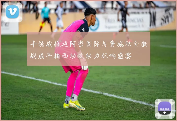 半场战报迈阿密国际与费城联合激战成平梅西助攻助力双响盛宴