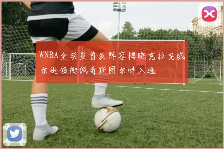 WNBA全明星首发阵容揭晓克拉克威尔逊领衔佩奇斯图尔特入选