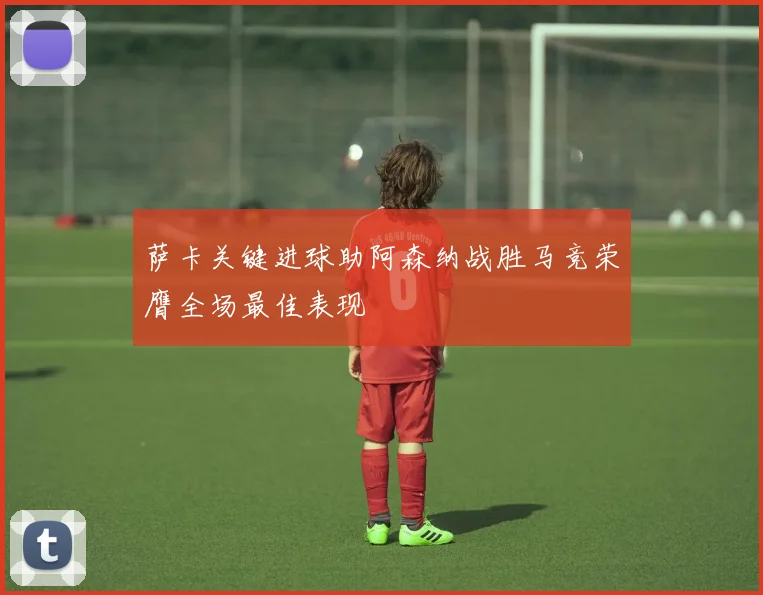 萨卡关键进球助阿森纳战胜马竞荣膺全场最佳表现
