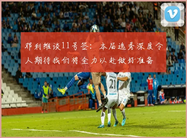 邓利维谈11号签：本届选秀深度令人期待我们将全力以赴做好准备