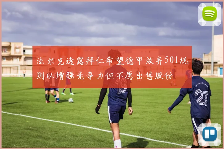 法尔克透露拜仁希望德甲放弃501规则以增强竞争力但不愿出售股份