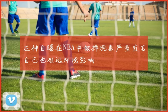 庄神自曝在NBA中假摔现象严重直言自己也难逃环境影响