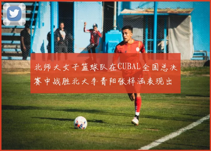 北师大女子篮球队在CUBAL全国总决赛中战胜北大李青阳张梓涵表现出色助力胜利