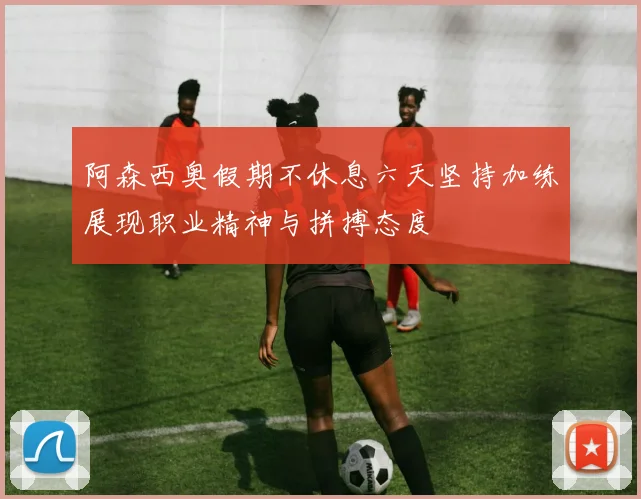 阿森西奥假期不休息六天坚持加练展现职业精神与拼搏态度