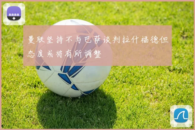 曼联坚持不与巴萨谈判拉什福德但态度或将有所调整