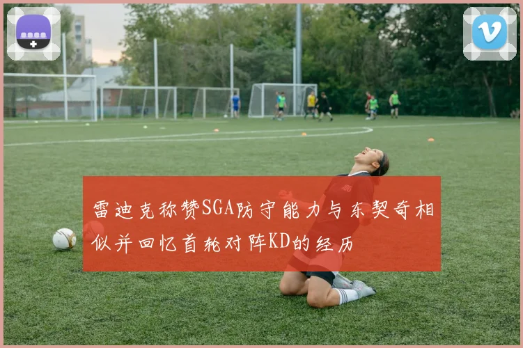 雷迪克称赞SGA防守能力与东契奇相似并回忆首轮对阵KD的经历
