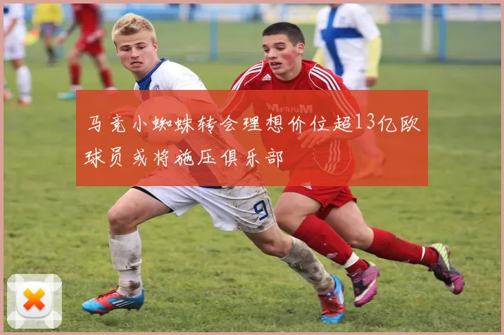 马竞小蜘蛛转会理想价位超13亿欧球员或将施压俱乐部