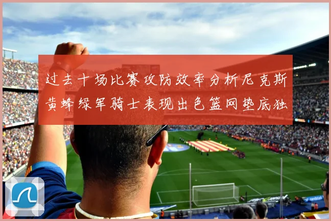 过去十场比赛攻防效率分析尼克斯黄蜂绿军骑士表现出色篮网垫底独占鳌头