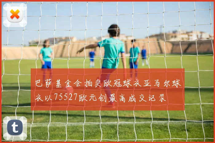 巴萨基金会拍卖欧冠球衣亚马尔球衣以75527欧元创最高成交记录