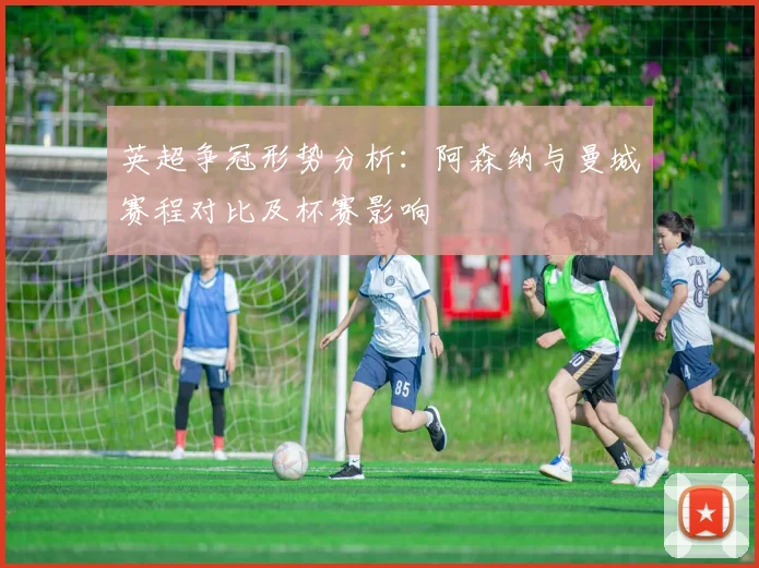 英超争冠形势分析：阿森纳与曼城赛程对比及杯赛影响