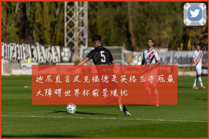 迪尼直言皮克福德是英格兰夺冠最大障碍世界杯前景堪忧