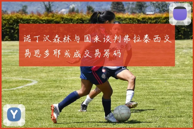 诺丁汉森林与国米谈判弗拉泰西交易恩多耶或成交易筹码