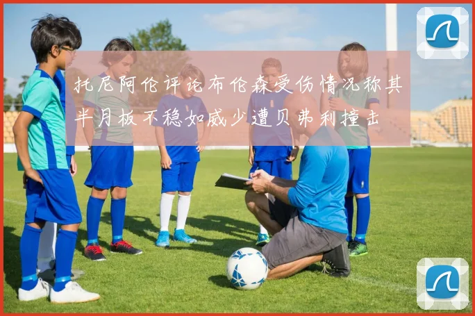 托尼阿伦评论布伦森受伤情况称其半月板不稳如威少遭贝弗利撞击